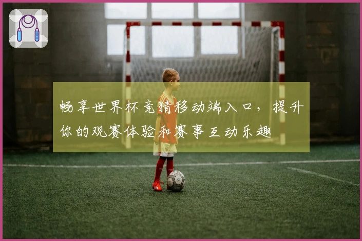 畅享世界杯竞猜移动端入口，提升你的观赛体验和赛事互动乐趣